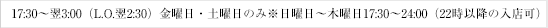 17:30～翌3:00（L.O.翌2:30）※日曜日は17:30～24:00（22時以降の入店可）